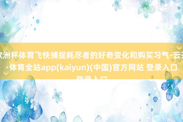 欧洲杯体育飞快捕捉耗尽者的好奇变化和购买习气-云开·体育全站app(kaiyun)(中国)官方网站 登录入口