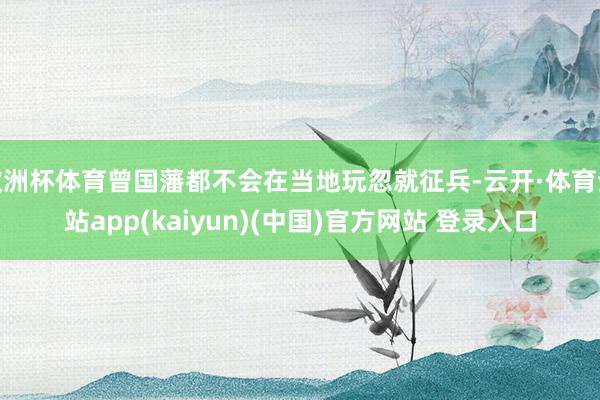 欧洲杯体育曾国藩都不会在当地玩忽就征兵-云开·体育全站app(kaiyun)(中国)官方网站 登录入口