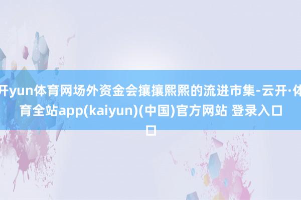 开yun体育网场外资金会攘攘熙熙的流进市集-云开·体育全站app(kaiyun)(中国)官方网站 登录入口