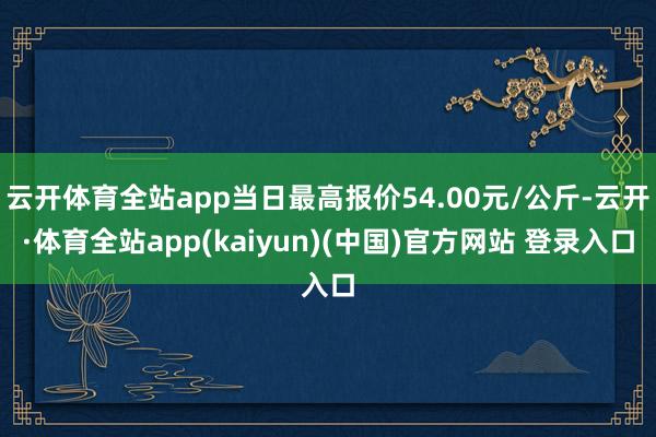 云开体育全站app当日最高报价54.00元/公斤-云开·体育全站app(kaiyun)(中国)官方网站 登录入口