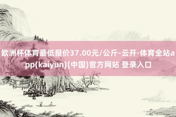 欧洲杯体育最低报价37.00元/公斤-云开·体育全站app(kaiyun)(中国)官方网站 登录入口