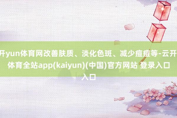 开yun体育网改善肤质、淡化色斑、减少痘痘等-云开·体育全站app(kaiyun)(中国)官方网站 登录入口