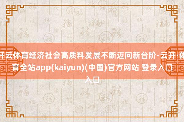 开云体育经济社会高质料发展不断迈向新台阶-云开·体育全站app(kaiyun)(中国)官方网站 登录入口