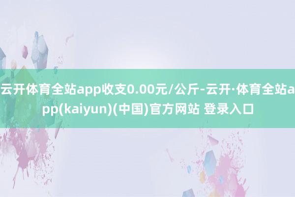 云开体育全站app收支0.00元/公斤-云开·体育全站app(kaiyun)(中国)官方网站 登录入口