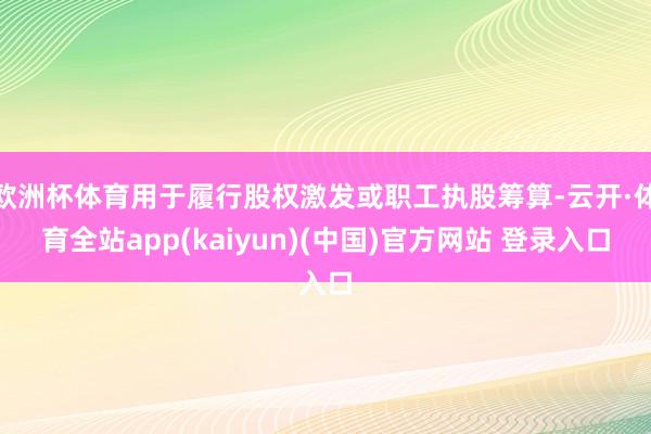 欧洲杯体育用于履行股权激发或职工执股筹算-云开·体育全站app(kaiyun)(中国)官方网站 登录入口