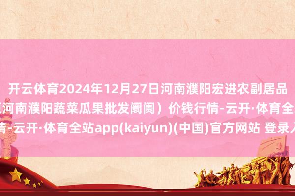 开云体育2024年12月27日河南濮阳宏进农副居品批发阛阓有限公司(原河南濮阳蔬菜瓜果批发阛阓)价钱行情-云开·体育全站app(kaiyun)(中国)官方网站 登录入口