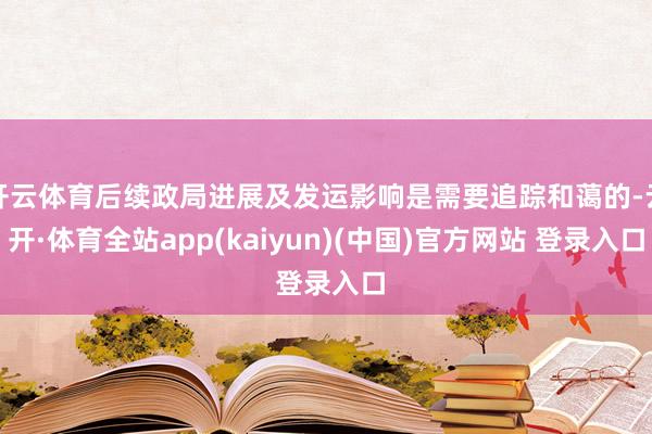 开云体育后续政局进展及发运影响是需要追踪和蔼的-云开·体育全站app(kaiyun)(中国)官方网站 登录入口
