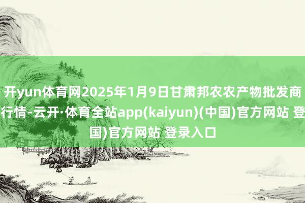 开yun体育网2025年1月9日甘肃邦农农产物批发商场价钱行情-云开·体育全站app(kaiyun)(中国)官方网站 登录入口