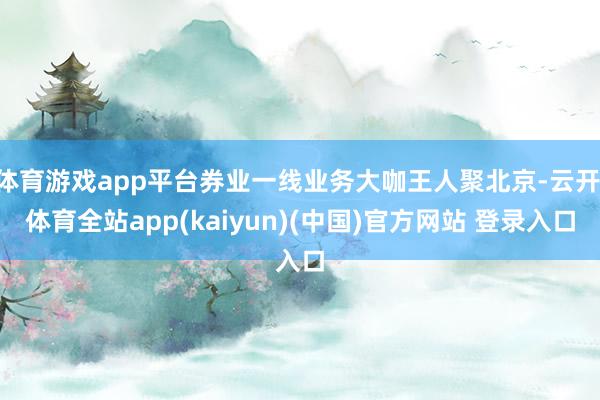 体育游戏app平台券业一线业务大咖王人聚北京-云开·体育全站app(kaiyun)(中国)官方网站 登录入口