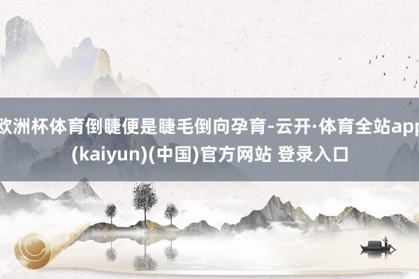 欧洲杯体育倒睫便是睫毛倒向孕育-云开·体育全站app(kaiyun)(中国)官方网站 登录入口