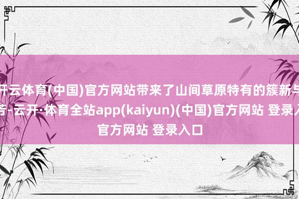 开云体育(中国)官方网站带来了山间草原特有的簇新与芬芳-云开·体育全站app(kaiyun)(中国)官方网站 登录入口