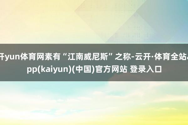 开yun体育网素有“江南威尼斯”之称-云开·体育全站app(kaiyun)(中国)官方网站 登录入口