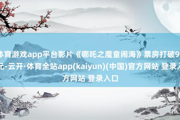 体育游戏app平台影片《哪吒之魔童闹海》票房打破90亿元-云开·体育全站app(kaiyun)(中国)官方网站 登录入口