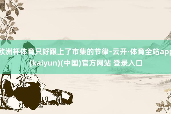 欧洲杯体育只好跟上了市集的节律-云开·体育全站app(kaiyun)(中国)官方网站 登录入口
