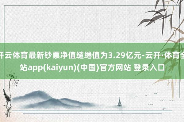 开云体育最新钞票净值缱绻值为3.29亿元-云开·体育全站app(kaiyun)(中国)官方网站 登录入口