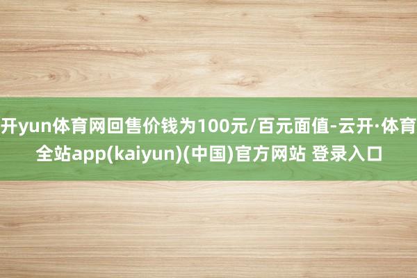 开yun体育网回售价钱为100元/百元面值-云开·体育全站app(kaiyun)(中国)官方网站 登录入口