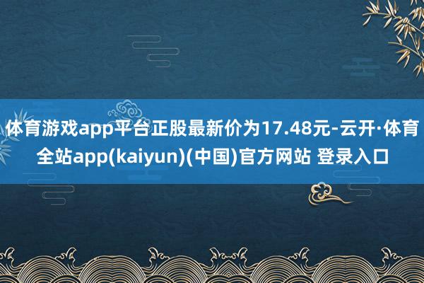 体育游戏app平台正股最新价为17.48元-云开·体育全站app(kaiyun)(中国)官方网站 登录入口