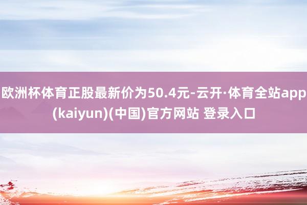欧洲杯体育正股最新价为50.4元-云开·体育全站app(kaiyun)(中国)官方网站 登录入口