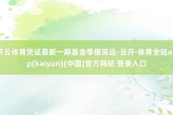 开云体育凭证最新一期基金季报深远-云开·体育全站app(kaiyun)(中国)官方网站 登录入口