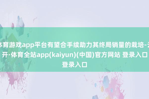 体育游戏app平台有望合手续助力其终局销量的栽培-云开·体育全站app(kaiyun)(中国)官方网站 登录入口