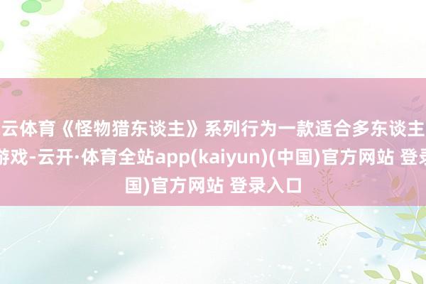 开云体育《怪物猎东谈主》系列行为一款适合多东谈主联接的游戏-云开·体育全站app(kaiyun)(中国)官方网站 登录入口