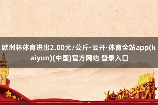 欧洲杯体育进出2.00元/公斤-云开·体育全站app(kaiyun)(中国)官方网站 登录入口