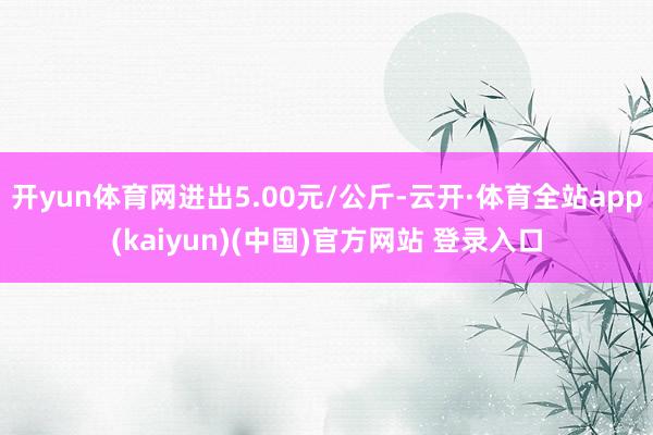 开yun体育网进出5.00元/公斤-云开·体育全站app(kaiyun)(中国)官方网站 登录入口
