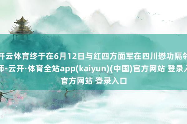 开云体育终于在6月12日与红四方面军在四川懋功隔邻会师-云开·体育全站app(kaiyun)(中国)官方网站 登录入口