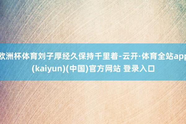 欧洲杯体育刘子厚经久保持千里着-云开·体育全站app(kaiyun)(中国)官方网站 登录入口