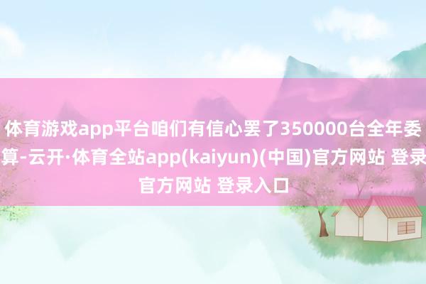 体育游戏app平台咱们有信心罢了350000台全年委派打算-云开·体育全站app(kaiyun)(中国)官方网站 登录入口