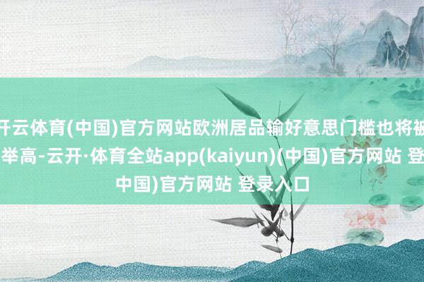开云体育(中国)官方网站欧洲居品输好意思门槛也将被系统性举高-云开·体育全站app(kaiyun)(中国)官方网站 登录入口