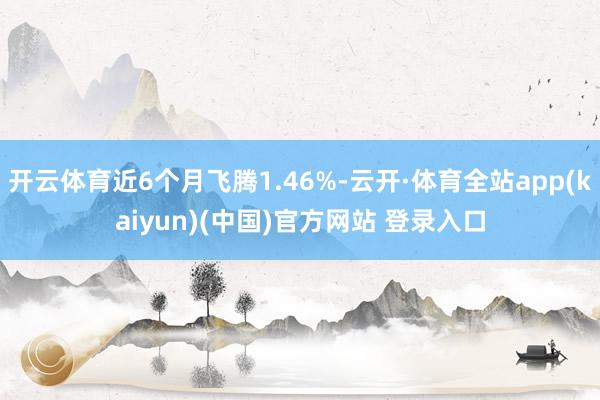 开云体育近6个月飞腾1.46%-云开·体育全站app(kaiyun)(中国)官方网站 登录入口