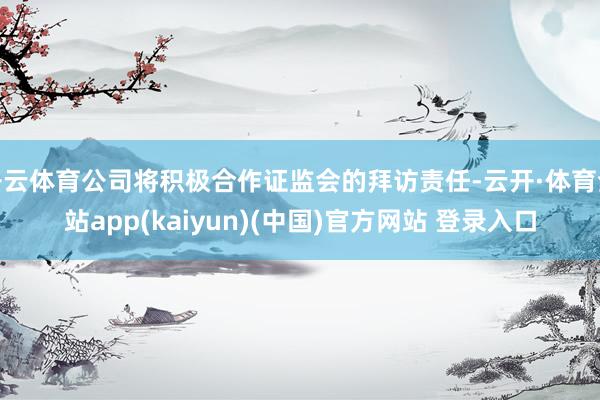 开云体育公司将积极合作证监会的拜访责任-云开·体育全站app(kaiyun)(中国)官方网站 登录入口