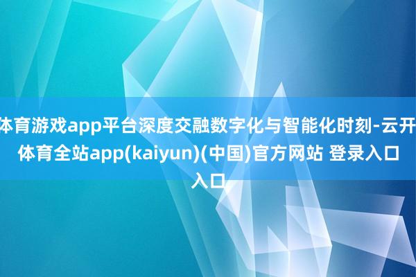 体育游戏app平台深度交融数字化与智能化时刻-云开·体育全站app(kaiyun)(中国)官方网站 登录入口