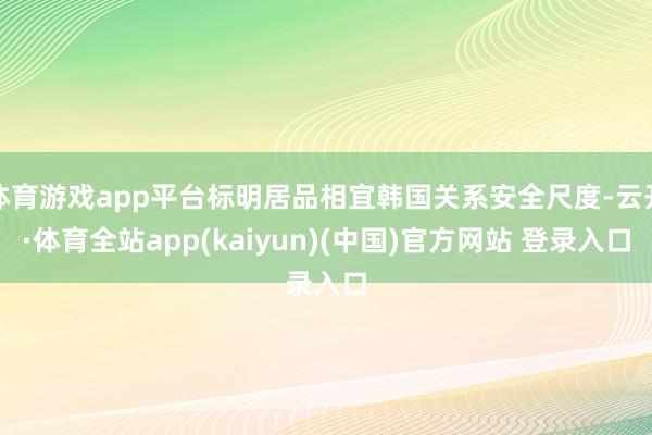 体育游戏app平台标明居品相宜韩国关系安全尺度-云开·体育全站app(kaiyun)(中国)官方网站 登录入口