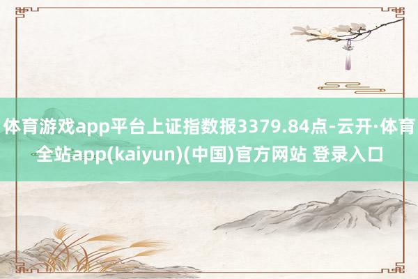 体育游戏app平台上证指数报3379.84点-云开·体育全站app(kaiyun)(中国)官方网站 登录入口