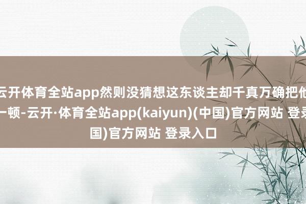 云开体育全站app然则没猜想这东谈主却千真万确把他骂了一顿-云开·体育全站app(kaiyun)(中国)官方网站 登录入口