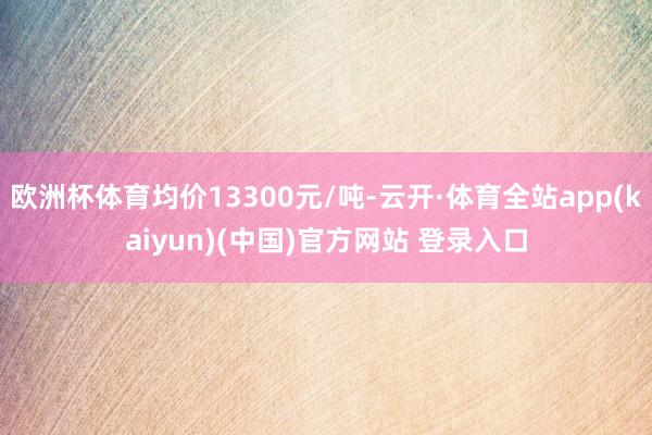 欧洲杯体育均价13300元/吨-云开·体育全站app(kaiyun)(中国)官方网站 登录入口
