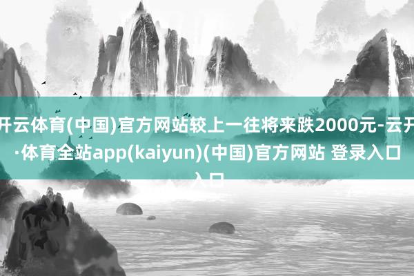 开云体育(中国)官方网站较上一往将来跌2000元-云开·体育全站app(kaiyun)(中国)官方网站 登录入口