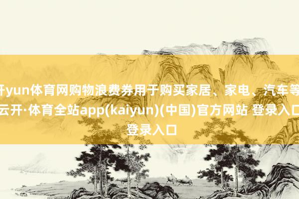 开yun体育网购物浪费券用于购买家居、家电、汽车等-云开·体育全站app(kaiyun)(中国)官方网站 登录入口
