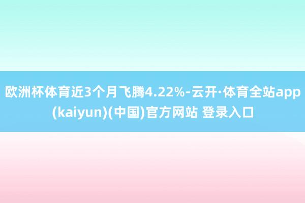欧洲杯体育近3个月飞腾4.22%-云开·体育全站app(kaiyun)(中国)官方网站 登录入口