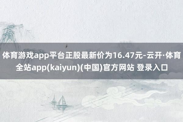 体育游戏app平台正股最新价为16.47元-云开·体育全站app(kaiyun)(中国)官方网站 登录入口