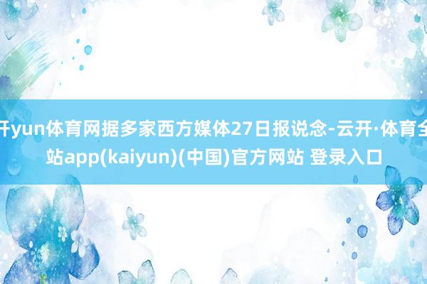 开yun体育网据多家西方媒体27日报说念-云开·体育全站app(kaiyun)(中国)官方网站 登录入口