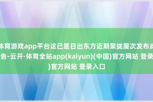 体育游戏app平台这已是日出东方近期聚拢屡次发布此类公告-云开·体育全站app(kaiyun)(中国)官方网站 登录入口
