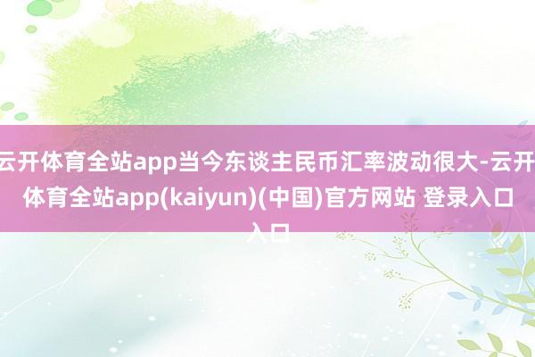 云开体育全站app当今东谈主民币汇率波动很大-云开·体育全站app(kaiyun)(中国)官方网站 登录入口
