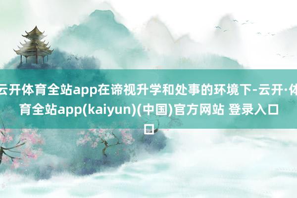 云开体育全站app在谛视升学和处事的环境下-云开·体育全站app(kaiyun)(中国)官方网站 登录入口