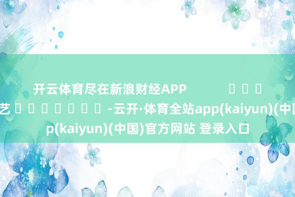 开云体育尽在新浪财经APP            						牵扯剪辑：秦艺 							-云开·体育全站app(kaiyun)(中国)官方网站 登录入口