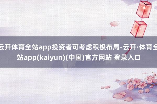 云开体育全站app投资者可考虑积极布局-云开·体育全站app(kaiyun)(中国)官方网站 登录入口