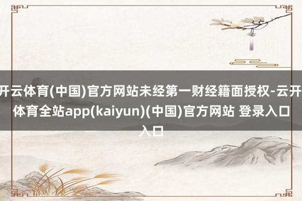 开云体育(中国)官方网站未经第一财经籍面授权-云开·体育全站app(kaiyun)(中国)官方网站 登录入口