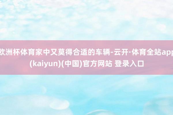 欧洲杯体育家中又莫得合适的车辆-云开·体育全站app(kaiyun)(中国)官方网站 登录入口